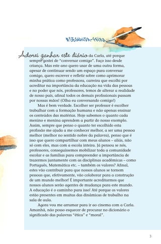 Adorei ganhar este diário
                       	                             da Carla, até porque
                 sempre gostei de “conversar comigo”. Faço isso desde
                 criança. Mas este ano quero usar de uma outra forma,
                 apesar de continuar sendo um espaço para conversar
                 comigo, quero escrever e refletir sobre como aprimorar
                 minha prática como professora, carreira que escolhi por
                 acreditar na importância da educação na vida das pessoas
                 e no poder que nós, professores, temos de alterar a realidade
                 de nosso país, afinal todos os demais profissionais passam
                 por nossas mãos! (Olha eu conversando comigo!)
                      Mas é bem verdade. Escolher ser professor é escolher
                 trabalhar com a formação humana e não apenas ensinar
                 os conteúdos das matérias. Hoje sabemos o quanto cada
                 menino e menina aprendem a partir do nosso exemplo.
                 Assim, sempre que penso o quanto ter escolhido esta
                 profissão me ajuda a me conhecer melhor, a ser uma pessoa
                 melhor (melhor no sentido nobre da palavra), penso que é
                 isso que quero compartilhar com meus alunos – aliás, não
                 só com eles, mas com a escola inteira. Já pensou se nós,
                 professores, conseguíssemos mobilizar toda a comunidade
                 escolar e as famílias para compreender a importância de
                 trazermos juntamente com as disciplinas acadêmicas – como
                 Português, Matemática etc. – também os valores? Afinal,
                 estes vão contribuir para que nossos alunos se tornem
                 pessoas que, efetivamente, vão colaborar para a construção
                 de um mundo melhor! É importante acreditarmos que
                 nossos alunos serão agentes de mudança para este mundo.
                 A educação é o caminho para isso! Até porque os valores
                 estão presentes em muitas das dinâmicas de trabalho na
                 sala de aula.
                      Agora vou me arrumar para ir ao cinema com a Carla.
                 Amanhã, não posso esquecer de procurar no dicionário o
                 significado das palavras “ética” e “moral”.




                                                                                           3



DIARIO DE UM PROFESSOR SM MIOLO.indd 3                                           8/13/10 5:16:58 PM
 