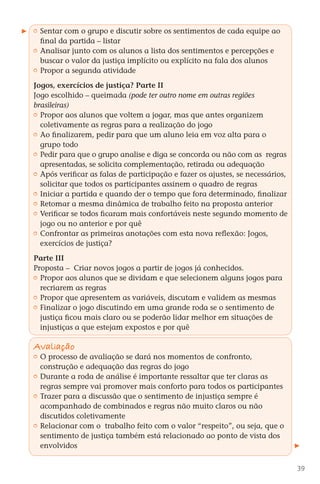 Sentar com o grupo e discutir sobre os sentimentos de cada equipe ao
           final da partida – listar
         	 Analisar junto com os alunos a lista dos sentimentos e percepções e
           buscar o valor da justiça implícito ou explícito na fala dos alunos
         	 Propor a segunda atividade

        Jogos, exercícios de justiça? Parte II
        Jogo escolhido – queimada (pode ter outro nome em outras regiões
        brasileiras)
         	 Propor aos alunos que voltem a jogar, mas que antes organizem
           coletivamente as regras para a realização do jogo
         	 Ao finalizarem, pedir para que um aluno leia em voz alta para o
           grupo todo
         	 Pedir para que o grupo analise e diga se concorda ou não com as regras
           apresentadas, se solicita complementação, retirada ou adequação
         	 Após verificar as falas de participação e fazer os ajustes, se necessários,
           solicitar que todos os participantes assinem o quadro de regras
         	 Iniciar a partida e quando der o tempo que fora determinado, finalizar
         	 Retomar a mesma dinâmica de trabalho feito na proposta anterior
         	 Verificar se todos ficaram mais confortáveis neste segundo momento de
           jogo ou no anterior e por quê
         	 Confrontar as primeiras anotações com esta nova reflexão: Jogos,
           exercícios de justiça?

        Parte III
        Proposta – Criar novos jogos a partir de jogos já conhecidos.
         	 Propor aos alunos que se dividam e que selecionem alguns jogos para
           recriarem as regras
         	 Propor que apresentem as variáveis, discutam e validem as mesmas
         	 Finalizar o jogo discutindo em uma grande roda se o sentimento de
           justiça ficou mais claro ou se poderão lidar melhor em situações de
           injustiças a que estejam expostos e por quê

        Avaliação
         	 O processo de avaliação se dará nos momentos de confronto,
           construção e adequação das regras do jogo
         	 Durante a roda de análise é importante ressaltar que ter claras as
           regras sempre vai promover mais conforto para todos os participantes
         	 Trazer para a discussão que o sentimento de injustiça sempre é
           acompanhado de combinados e regras não muito claros ou não
           discutidos coletivamente
         	 Relacionar com o trabalho feito com o valor “respeito”, ou seja, que o
           sentimento de justiça também está relacionado ao ponto de vista dos
           envolvidos


                                                                                          39



DIARIO DE UM PROFESSOR SM MIOLO.indd 39                                         8/13/10 5:17:03 PM
 