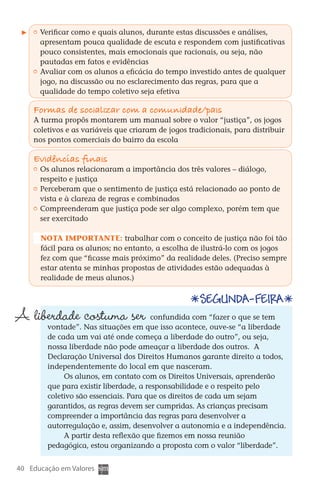 Verificar como e quais alunos, durante estas discussões e análises,
           apresentam pouca qualidade de escuta e respondem com justificativas
           pouco consistentes, mais emocionais que racionais, ou seja, não
           pautadas em fatos e evidências
         	 Avaliar com os alunos a eficácia do tempo investido antes de qualquer
           jogo, na discussão ou no esclarecimento das regras, para que a
           qualidade do tempo coletivo seja efetiva

        Formas de socializar com a comunidade/pais
        A turma propôs montarem um manual sobre o valor “justiça”, os jogos
        coletivos e as variáveis que criaram de jogos tradicionais, para distribuir
        nos pontos comerciais do bairro da escola

        Evidências finais
         	 Os alunos relacionaram a importância dos três valores – diálogo,
           respeito e justiça
         	 Perceberam que o sentimento de justiça está relacionado ao ponto de
           vista e à clareza de regras e combinados
         	 Compreenderam que justiça pode ser algo complexo, porém tem que
           ser exercitado

          Nota importante: trabalhar com o conceito de justiça não foi tão
          fácil para os alunos; no entanto, a escolha de ilustrá-lo com os jogos
          fez com que “ficasse mais próximo” da realidade deles. (Preciso sempre
          estar atenta se minhas propostas de atividades estão adequadas à
          realidade de meus alunos.)


                                                         Segunda-feira
  A liberdade costuma ser                    confundida com “fazer o que se tem
             vontade”. Nas situações em que isso acontece, ouve-se “a liberdade
             de cada um vai até onde começa a liberdade do outro”, ou seja,
             nossa liberdade não pode ameaçar a liberdade dos outros. A
             Declaração Universal dos Direitos Humanos garante direito a todos,
             independentemente do local em que nasceram.
                  Os alunos, em contato com os Direitos Universais, aprenderão
             que para existir liberdade, a responsabilidade e o respeito pelo
             coletivo são essenciais. Para que os direitos de cada um sejam
             garantidos, as regras devem ser cumpridas. As crianças precisam
             compreender a importância das regras para desenvolver a
             autorregulação e, assim, desenvolver a autonomia e a independência.
                  A partir desta reflexão que fizemos em nossa reunião
             pedagógica, estou organizando a proposta com o valor “liberdade”.


  40 Educação em Valores



DIARIO DE UM PROFESSOR SM MIOLO.indd 40                                        8/13/10 5:17:03 PM
 