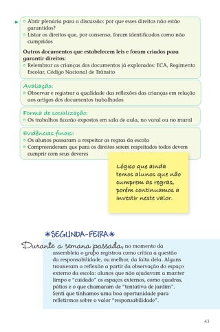 Abrir plenária para a discussão: por que esses direitos não estão
           garantidos?
         	 Listar os direitos que, por consenso, foram identificados como não
           cumpridos

        Outros documentos que estabelecem leis e foram criados para
        garantir direitos:
         	 Relembrar as crianças dos documentos já explorados: ECA, Regimento
           Escolar, Código Nacional de Trânsito

        Avaliação:
         	 Observar e registrar a qualidade das reflexões das crianças em relação
           aos artigos dos documentos trabalhados

        Forma de sociali zação:
         	 Os trabalhos ficarão expostos em sala de aula, no varal ou no mural

        Evidências finais:
         	 Os alunos passaram a respeitar as regras da escola
         	 Compreenderam que para os direitos serem respeitados todos devem
           cumprir com seus deveres

                                                Lógico que ainda
                                                temos alunos que não
                                                cumprem as regras,
                                                porém continuamos a
                                                investir neste valor.




                      Segunda-feira
        Durante a semana passada,                     no momento da
                       assembleia o grupo registrou como crítica a questão
                       da responsabilidade, ou melhor, da falta dela. Alguns
                       trouxeram a reflexão a partir da observação do espaço
                       externo da escola: alunos que não ajudavam a manter
                       limpo e “cuidado” os espaços externos, como quadras,
                       pátios e o que chamaram de “tentativa de jardim”.
                       Senti que tínhamos uma boa oportunidade para
                       refletirmos sobre o valor “responsabilidade”.



                                                                                          43



DIARIO DE UM PROFESSOR SM MIOLO.indd 43                                         8/13/10 5:17:03 PM
 