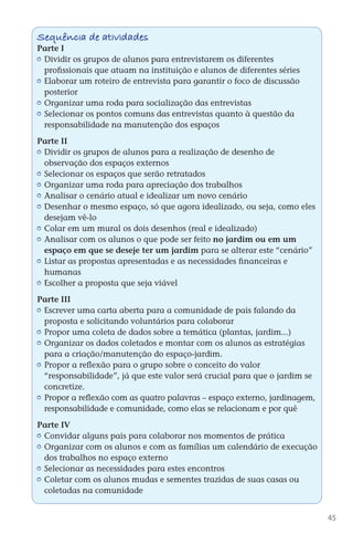 Sequência de atividades
        Parte I
         	 Dividir os grupos de alunos para entrevistarem os diferentes
           profissionais que atuam na instituição e alunos de diferentes séries
         	 Elaborar um roteiro de entrevista para garantir o foco de discussão
           posterior
         	 Organizar uma roda para socialização das entrevistas
         	 Selecionar os pontos comuns das entrevistas quanto à questão da
           responsabilidade na manutenção dos espaços

        Parte II
         	 Dividir os grupos de alunos para a realização de desenho de
           observação dos espaços externos
         	 Selecionar os espaços que serão retratados
         	 Organizar uma roda para apreciação dos trabalhos
         	 Analisar o cenário atual e idealizar um novo cenário
         	 Desenhar o mesmo espaço, só que agora idealizado, ou seja, como eles
           desejam vê-lo
         	 Colar em um mural os dois desenhos (real e idealizado)
         	 Analisar com os alunos o que pode ser feito no jardim ou em um
           espaço em que se deseje ter um jardim para se alterar este “cenário”
         	 Listar as propostas apresentadas e as necessidades financeiras e
           humanas
         	 Escolher a proposta que seja viável

        Parte III
         	 Escrever uma carta aberta para a comunidade de pais falando da
           proposta e solicitando voluntários para colaborar
         	 Propor uma coleta de dados sobre a temática (plantas, jardim...)
         	 Organizar os dados coletados e montar com os alunos as estratégias
           para a criação/manutenção do espaço-jardim.
         	 Propor a reflexão para o grupo sobre o conceito do valor
           “responsabilidade”, já que este valor será crucial para que o jardim se
           concretize.
         	 Propor a reflexão com as quatro palavras – espaço externo, jardinagem,
           responsabilidade e comunidade, como elas se relacionam e por quê

        Parte IV
         	 Convidar alguns pais para colaborar nos momentos de prática
         	 Organizar com os alunos e com as famílias um calendário de execução
           dos trabalhos no espaço externo
         	 Selecionar as necessidades para estes encontros
         	 Coletar com os alunos mudas e sementes trazidas de suas casas ou
           coletadas na comunidade


                                                                                        45



DIARIO DE UM PROFESSOR SM MIOLO.indd 45                                       8/13/10 5:17:03 PM
 