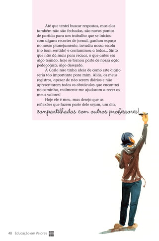 Até que tentei buscar respostas, mas elas
                      também não são fechadas, são novos pontos
                      de partida para um trabalho que se iniciou
                      com alguns recortes de jornal, ganhou espaço
                      no nosso planejamento, invadiu nossa escola
                      (no bom sentido) e contaminou a todos... Sinto
                      que não dá mais para recuar, o que antes era
                      algo temido, hoje se tornou parte de nossa ação
                      pedagógica, algo desejado.
                           A Carla não tinha ideia de como este diário
                      seria tão importante para mim. Aliás, os meus
                      registros, apesar de não serem diários e não
                      apresentarem todos os obstáculos que encontrei
                      no caminho, realmente me ajudaram a rever os
                      meus valores!
                           Hoje ele é meu, mas desejo que as
                      reflexões que fazem parte dele sejam, um dia,

                      compartilhadas com outros professores!




  48 Educação em Valores



DIARIO DE UM PROFESSOR SM MIOLO.indd 48                                  8/13/10 5:17:03 PM
 