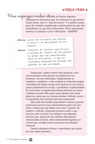 Terça-feira
      Para organizar minhas ideias,
                              	                         fui buscar algumas
                          definições no dicionário que, ao contrário do que muitos
                          ainda dizem, não é o “pai dos burros”. É a melhor opção
                          para dar sentido e significado a muitas palavras que não
                          entendemos ou que não conhecemos. (Nota importante:
                          ensinar as crianças a usar o dicionário – SEMPRE!)


                                                     da
                  Ética: parte da filosofia que estu
                         a moral e as obrigações do ser
                         humano.
                                                      ais
                  Moral: conjunto de valores espiritu
                         e normas de conduta de uma pessoa
                         ou grupo que são considerados
                         bons ou aceitáveis. O que se
                         considera adequado em relação aos
                         padrões de uma sociedade.


                               Engraçado, usamos muito estas palavras, mas
                          pouco paramos para pensar na essência de sua
                          estrutura, em sua etimologia. Simplesmente as
                          repetimos, repetimos, e elas acabam se tornando jargões
                          (variedade da língua usada entre pessoas de um mesmo
                          grupo profissional ou social), e perdemos a oportunidade
                          de concretizar os significados dessas palavras em nosso
                          cotidiano escolar! Não quero mais apenas usar essas
                                                                                                        e
                          palavras, quero que as crianças sintam, reflitam, ajam e                 resp
                          se apropriem dos conceitos que elas expressam!                            ambi
                               Mas toda esta minha inquietação começou quando
                          sentei para escrever meu planejamento para este ano
                          letivo e defini que este diário seria meu “suporte” de
                          registro e reflexão. Enquanto pensava sobre o que
                          escrever, abri o jornal e me deparei com algumas
                          notícias que, apesar de não estarem diretamente
                          relacionadas à escola, estão intimamente ligadas aos
                          valores que acredito serem essenciais na formação
                          humana.
                               Separei algumas notícias e reportagens que quero
                          ler com calma amanhã...


   4 Educação em Valores



DIARIO DE UM PROFESSOR SM MIOLO.indd 4                                        8/13/10 5:16:58 PM
 