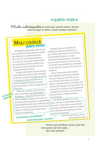 QUARTA-feira
           Muito interessantes          	       os textos que separei ontem. Resolvi
                                  colá-los aqui no diário e fazer minhas reflexões.




                    d s
               Marcaraoiver
                  pa v                                            Exemplo disso, em Ca
                                                                                            mpos, foi
                                         as pelas chuvas                                               il
                As tragédias provocad                   es relatado po      r agente da Defesa Civ
           que se abateram      sobre algumas cidad                                       de  uma criatura
                                                             que recebeu das mãos
                                    este revelaram                                              copo
           das regiões sul e sud                              ext remamente carente um
                                             spertou
            fatos  incríveis. Gente que de                    descartável de ág     ua para ser enviado a
                                      as sendo levadas                                     como esse que
            na noite com suas cas                    que      Santa Catarina. É gesto
             por avalanches    de lama e pedras,                                        editar que este país-
                                                    que       nos dá força para acr
                          os documentos, mas                                              ão. Um dia vamos
             perdeu até                                        -continente tem soluç
             milag   rosamente se salvou.                          egar lá!
                                         exaustivamente ch                                    reviventes,
                  Imagens dramáticas                                Esses milhares de sob
                                mídia revelam situ    ações                                               de
              mostradas pela                                                   dos, são a prova cabal
                                                      contra hoje flagela
                          a violência da natureza                                            vida há uma
              de extrem                                         que para tudo que tem
                                      m. Sábia, ela se                                    zas, com ajuda,
              os desafios do home                               nova chance. Das cin
              mostra implacável     contra o planeta                                        da sociedade, eles
                                                         ua     apoio e compreensão
              que não soube      e ainda não aprende                                       voo novamente. Da
                                                                 certamente irão alçar
               respeitá-la .
                                                                 lição que fica, desta   ca-se principalmente
                                              s ficaram os                                    à natureza (que
                    Foram-se os dedos, ma                        o respeito que se deve
           o           São milhares   de desabrigados,                                     solutamente
      ito a anéis.                                        a       dita as normas e é ab
r espe te desalojados, órfãos. Gente que teve                         ontrolável).
      en                                   ão de minutos e inc
 ambi           vida mudada em quest                                  Dos tristes episódios,
                                                                                                 fica outra
                                               à solidariedade
                que   hoje sobrevive graças                            o: a de que   os governantes devem
                                            que sabe agir nas liçã                  ão, pois a maioria dessa
                                                                                                               s
                da sociedade brasileira,                s vezes agir com a raz
                 horas ruins e  que consegue muita                                            est ava em regiões
                                                                   casas que desabaram
                                          ra auxiliar quem                                  lição que nunca
                 dividir o indivisível pa                          já condenadas. Uma
                 está em situação pior.                             poderá ser esquecida.                    Júnior -
                                        nerosidade                                 Antonio Luiz Schiavo
                   Solidariedade; ge                                                         sch  iavojr@uol.com.br
                                                        ; cidadania
                                  responsabilidade

                                                         Pessoas que dividem o pouco que têm
                                                     com quem não tem nada...
                                                         Que bela atitude!!


                                                                                                                        5



DIARIO DE UM PROFESSOR SM MIOLO.indd 5                                                                       8/13/10 5:16:59 PM
 