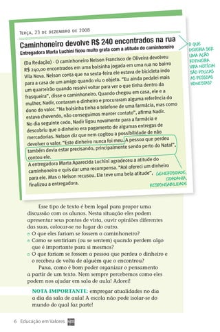 2008
      Terça, 23 de dezembro de
                               24 encontrados na rua
      Caminhoneiro devolve R$grata0 a atitude do caminhoneiro                                     O que
                         muito     com
                                     u                                                            deveria ser
      Entregadora Marta Luchini fico                                                              uma ação
                                                                           devolveu
                                       iro Nelson Francisco de Oliveira                           rotineira
        (Da Redação) - O caminhone                                           no bairro
                                           a bolsinha jogada em uma rua                           vira notícia!
        R$ 240,00 encontrados em um                                        cleta indo
                                       na sexta-feira ele estava de bici                           São poucas
        Vila Nova. Nelson conta que                                         alei mais              as pessoas
                                         ndo viu o objeto. “Eu ainda ped
         para a casa de um amigo qua                                        tro da                 honestas?
                                           voltar para ver o que tinha den
         um quarteirão quando resolvi
                                            iro. Quando   chegou em casa, ele e a
         frasqueira”, disse o caminhone                       m alguma referência do
         mulher, Nadir, con   taram o dinheiro e procurara
                                                                         ácia, mas como
                                        tinha o telefone de uma farm
         dono do valor. “Na bolsinha                                         Nadir.
                                           uimos manter contato”, afirma
          estava chovendo, não conseg
                                         ligou novame    nte para a farmácia e
          No dia seguinte cedo, Nadir                            mas entregas de
          descobriu que o   dinheiro era pagamento de algu
                                           nem cogitou   a possibilidade de não
          mercadorias. Nelson diz que                          A pessoa que perdeu
          devolver o valor.  “Este dinheiro nunca foi meu.
                                              , principalmente sendo perto do Natal”,
           também devia estar precisando
           contou ele.                                                       do
                                           da Luchini agradeceu a atitude
           A entregadora Marta Apareci
                                            recompens    a. “Até ofereci um dinheiro
            caminhoneiro e quis dar uma
                                                             a bela atitude”, Generosidade,
            para ele. Mas o  Nelson recusou. Ele teve um                            cidadania ,
            finalizou a entregadora.                                       responsabilidade



                Esse tipo de texto é bem legal para propor uma
          discussão com os alunos. Nesta situação eles podem
          apresentar seus pontos de vista, ouvir opiniões diferentes
          das suas, colocar-se no lugar do outro.
           	 O que eles fariam se fossem o caminhoneiro?
           	 Como se sentiriam (ou se sentem) quando perdem algo
             que é importante para si mesmos?
           	 O que fariam se fossem a pessoa que perdeu o dinheiro e
             o recebeu de volta de alguém que o encontrou?
                Puxa, como é bom poder organizar o pensamento
          a partir de um texto. Nem sempre percebemos como eles
          podem nos ajudar em sala de aula! Adorei!

            Nota importante: empregar atualidades no dia
            a dia da sala de aula! A escola não pode isolar-se do
            mundo do qual faz parte!


   6 Educação em Valores



DIARIO DE UM PROFESSOR SM MIOLO.indd 6                                                        8/13/10 5:16:59 PM
 