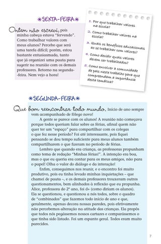 SEXTA-feira              1. Por que tr
                                                                          aba
                                                                na escola? lhar valores
             Ontem não escrevi,            pois
                  minha cabeça estava “fervendo”.
                                                            2. Como tra
                                                                        balhar valo
                                                                                    res na
a ser                                                          escola?
ção               Como trabalhar valores com
                                                           3. Quais os
                                                                          benef
                                                               ao se trabalh ícios educacionais
 ira              meus alunos? Percebo que será
otícia!           uma tarefa difícil; porém, estou                            ar com valo
 ucas                                                                                     res?
                  bastante entusiasmada, tanto             4. Como dec
 soas                                                                    idir quais valo
                  que já organizei uma pauta para             devem ser tr               res
 tas?                                                                       abalhados?
                  sugerir na reunião com os demais        5. Como en
                                                                       volver
                  professores. Retorno na segunda-           de pais neste a comunidade
                                                                            tr
                  -feira. Nem vejo a hora!                  compreenda abalho para que
                                                                           m a importâ
                                                            desta temát                ncia
                                                                          ica?


                             Segunda-feira
                Que bom reencontrar todo mundo.
                            vem acompanhado de fôlego novo!
                                                                         Início de ano sempre

                                 A gente se parece com os alunos! A reunião não começava
                            porque todos queriam falar sobre as férias, afinal quem não
                            quer ter um “espaço” para compartilhar com os colegas
                            o que fez nesse período? Foi até interessante, pois fiquei
                            pensando se dou tempo suficiente para meus alunos também
                            compartilharem o que fizeram no período de férias.
                                 Lembro que quando era criança, as professoras propunham
                            como tema de redação “Minhas férias!”. A intenção era boa,
                            mas o que eu queria era contar para os meus amigos, não para
                            o papel! Olha o valor do diálogo e da interação!
                                 Enfim, conseguimos nos reunir, e o encontro foi muito
                            produtivo, pois eu tinha levado minhas inquietações – que
                            chamei de pauta –, e os demais professores trouxeram outros
                            questionamentos, bem alinhados à reflexão que eu propunha.
                            Alice, professora do 2º ano, foi d+ (como diriam os alunos).
                            Ela se questionou, e questionou a nós todos, sobre o quadro
                            de “combinados” que fazemos todo início de ano e que,
                            geralmente, apenas decora nossas paredes, pois efetivamente
                            não percebemos alteração na atitude das crianças. Ela propôs
                            que todos nós pegássemos nossos cartazes e comparássemos o
                            que tinha sido listado. Foi um espanto geral. Todos eram muito
                            parecidos.


                                                                                                   7



          DIARIO DE UM PROFESSOR SM MIOLO.indd 7                                         8/13/10 5:16:59 PM
 