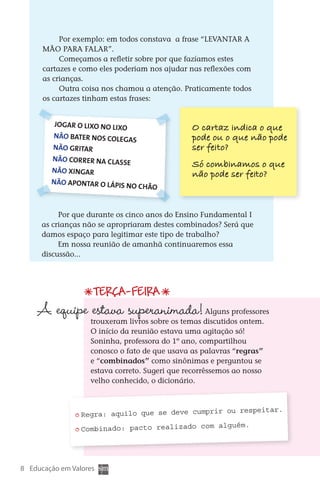 Por exemplo: em todos constava a frase “LEVANTAR A
           MÃO PARA FALAR”.
                Começamos a refletir sobre por que fazíamos estes
           cartazes e como eles poderiam nos ajudar nas reflexões com
           as crianças.
                Outra coisa nos chamou a atenção. Praticamente todos
           os cartazes tinham estas frases:


               Jogar o lixo no lixo                      O cartaz indica o que
               Não bater nos coleg                       pode ou o que não pode
                                    as
               Não gritar                                ser fei  o?
                                                                t
              Não correr na classe
                                                         Só combinamos o que
              Não xingar
                                                         não pode ser feito?
              Não apontar o lápis
                                  no     chão


                Por que durante os cinco anos do Ensino Fundamental I
           as crianças não se apropriaram destes combinados? Será que
           damos espaço para legitimar este tipo de trabalho?
                Em nossa reunião de amanhã continuaremos essa
           discussão...




                             Terça-feira
         A equipe estava superanimada!                        Alguns professores
                            trouxeram livros sobre os temas discutidos ontem.
                            O início da reunião estava uma agitação só!
                            Soninha, professora do 1º ano, compartilhou
                            conosco o fato de que usava as palavras “regras”
                            e “combinados” como sinônimas e perguntou se
                            estava correto. Sugeri que recorrêssemos ao nosso
                            velho conhecido, o dicionário.



                                                          ou respeitar.
                        Regra: aquilo que se deve cumprir
                         
                                                            ém.
                        Combinado: pacto realizado com algu
                         




   8 Educação em Valores



DIARIO DE UM PROFESSOR SM MIOLO.indd 8                                             8/13/10 5:16:59 PM
 