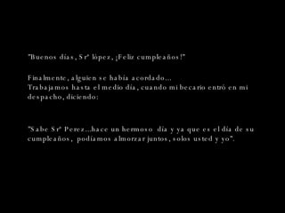 "Buenos días, Srª lópez, ¡Feliz cumpleaños!" Finalmente, alguien se había acordado... Trabajamos hasta el medio día, cuando mi becario entró en mi despacho, diciendo: "Sabe Srª Perez...hace un hermoso  día y ya que es el día de su cumpleaños,  podíamos almorzar juntos, solos usted y yo". 