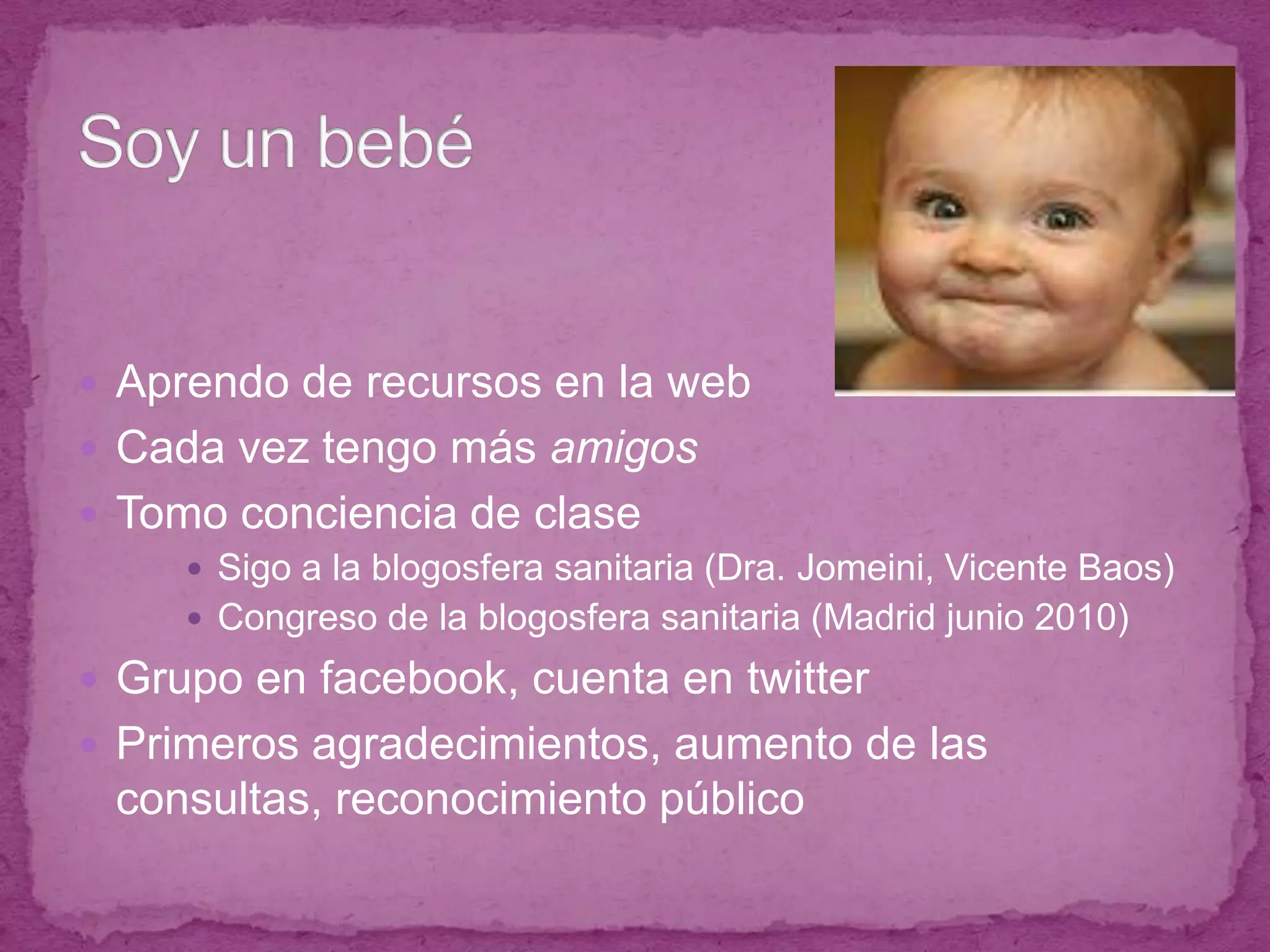 Aprendo de recursos en la webCada vez tengo más amigosTomo conciencia de claseSigo a la blogosfera sanitaria (Dra. Jomeini, Vicente Baos)Congreso de la blogosfera sanitaria (Madrid junio 2010)Grupo en facebook, cuenta en twitterPrimeros agradecimientos, aumento de las consultas, reconocimiento públicoSoy un bebé