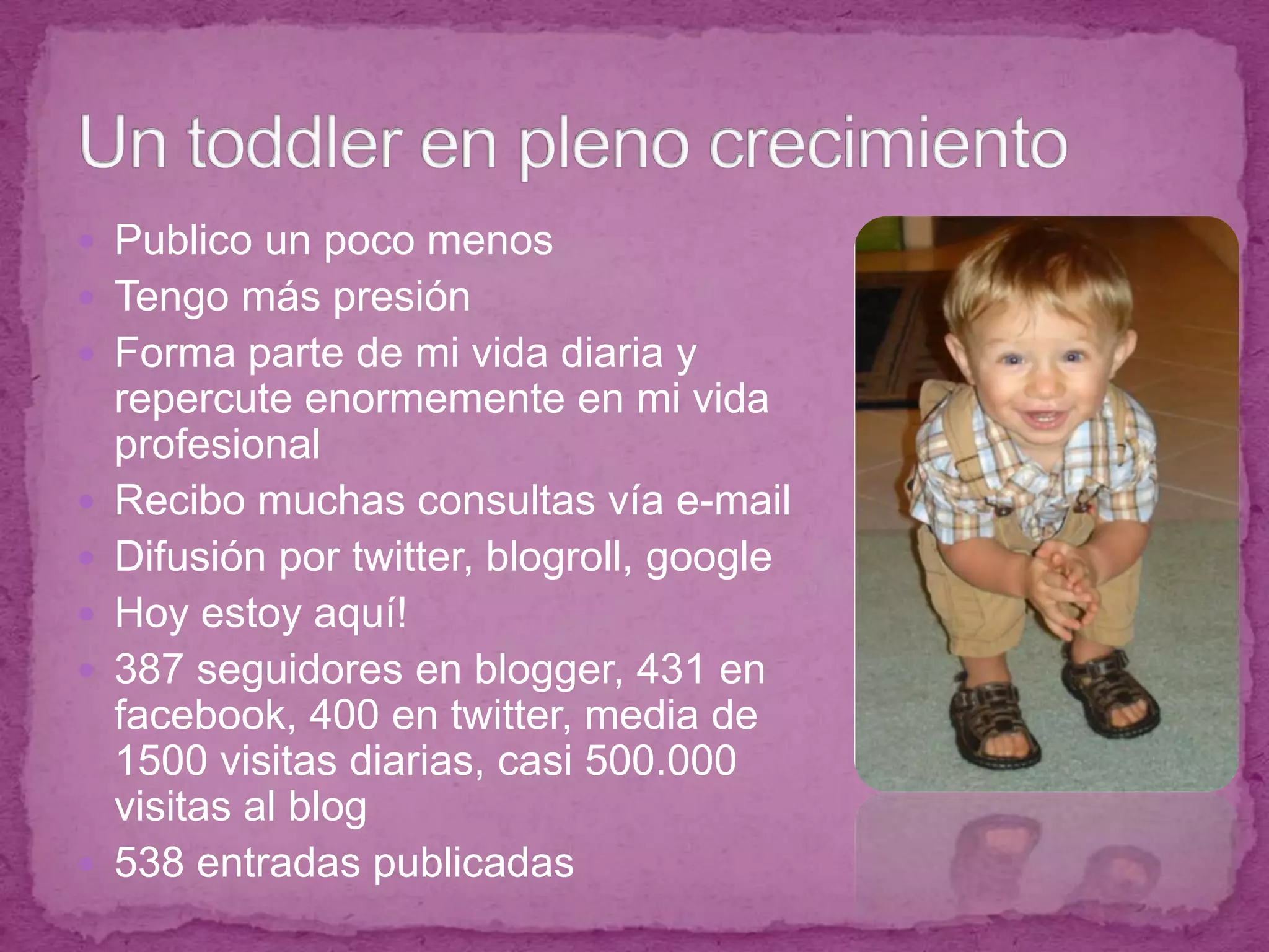 Publico un poco menosTengo más presiónForma parte de mi vida diaria y repercute enormemente en mi vida profesionalRecibo muchas consultas vía e-mailDifusión por twitter, blogroll, googleHoy estoy aquí!387 seguidores en blogger, 431 en facebook, 400 en twitter, media de 1500 visitas diarias, casi 500.000 visitas al blog538 entradas publicadasUn toddler en pleno crecimiento