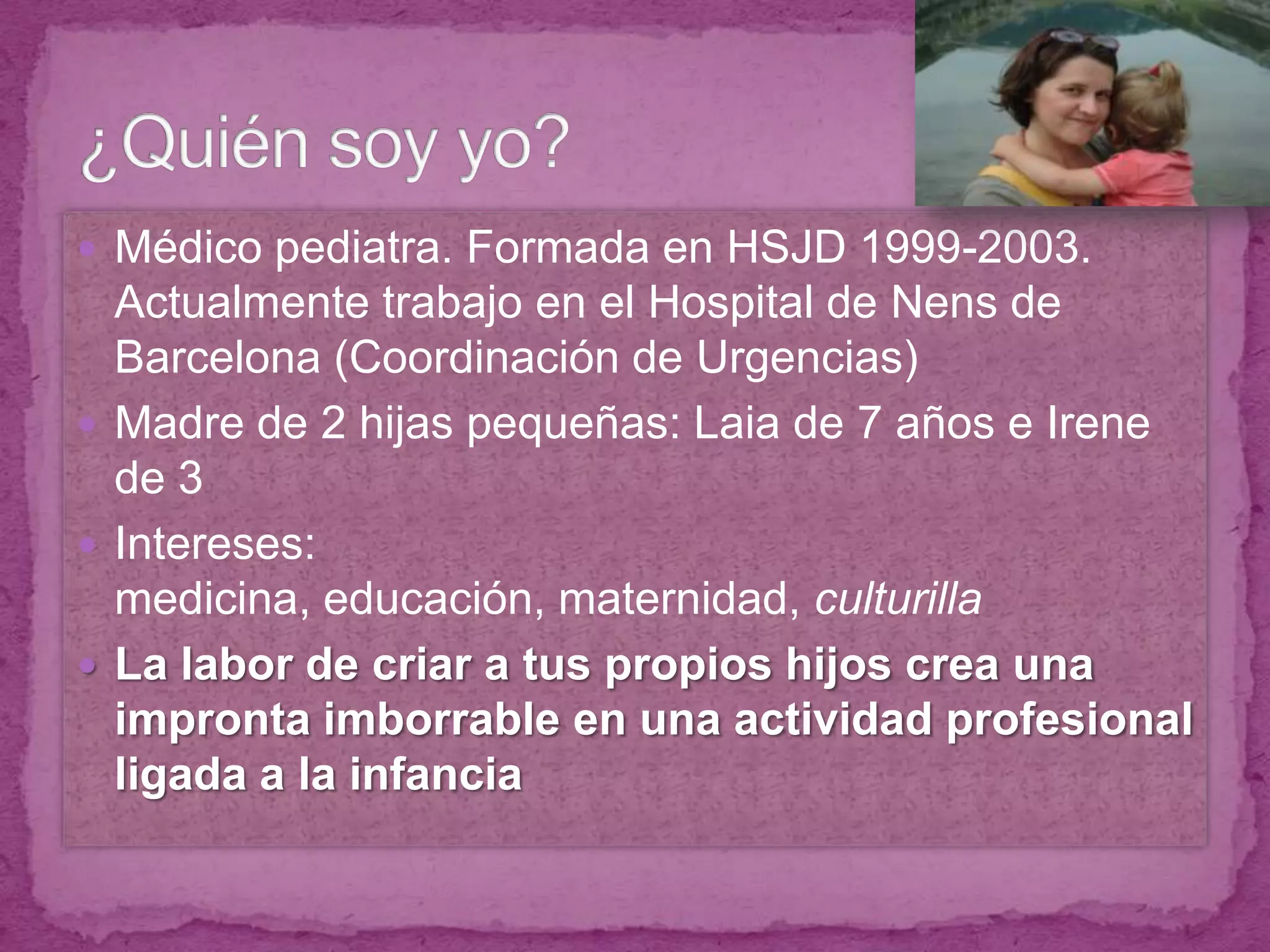 Médico pediatra. Formada en HSJD 1999-2003. Actualmente trabajo en el Hospital de Nens de Barcelona (Coordinación de Urgencias)Madre de 2 hijas pequeñas: Laia de 7 años e Irene de 3Intereses: medicina, educación, maternidad, culturillaLa labor de criar a tus propios hijos crea una impronta imborrable en una actividad profesional ligada a la infancia¿Quién soy yo?