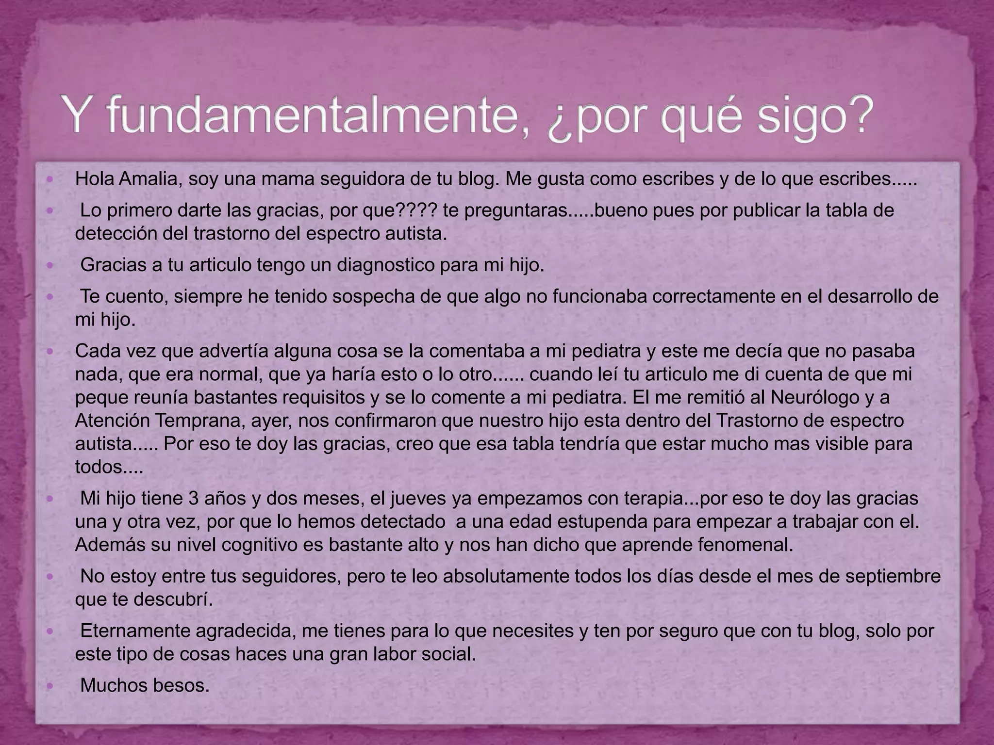 Hola Amalia, soy una mama seguidora de tu blog. Me gusta como escribes y de lo que escribes..... Lo primero darte las gracias, por que???? te preguntaras.....bueno pues por publicar la tabla de detección del trastorno del espectro autista. Gracias a tu articulo tengo un diagnostico para mi hijo.  Te cuento, siempre he tenido sospecha de que algo no funcionaba correctamente en el desarrollo de mi hijo.Cada vez que advertía alguna cosa se la comentaba a mi pediatra y este me decía que no pasaba nada, que era normal, que ya haría esto o lo otro...... cuando leí tu articulo me di cuenta de que mi peque reunía bastantes requisitos y se lo comente a mi pediatra. El me remitió al Neurólogo y a Atención Temprana, ayer, nos confirmaron que nuestro hijo esta dentro del Trastorno de espectro autista..... Por eso te doy las gracias, creo que esa tabla tendría que estar mucho mas visible para todos.... Mi hijo tiene 3 años y dos meses, el jueves ya empezamos con terapia...por eso te doy las gracias una y otra vez, por que lo hemos detectado  a una edad estupenda para empezar a trabajar con el. Además su nivel cognitivo es bastante alto y nos han dicho que aprende fenomenal. No estoy entre tus seguidores, pero te leo absolutamente todos los días desde el mes de septiembre que te descubrí. Eternamente agradecida, me tienes para lo que necesites y ten por seguro que con tu blog, solo por este tipo de cosas haces una gran labor social. Muchos besos.Y fundamentalmente, ¿por qué sigo?