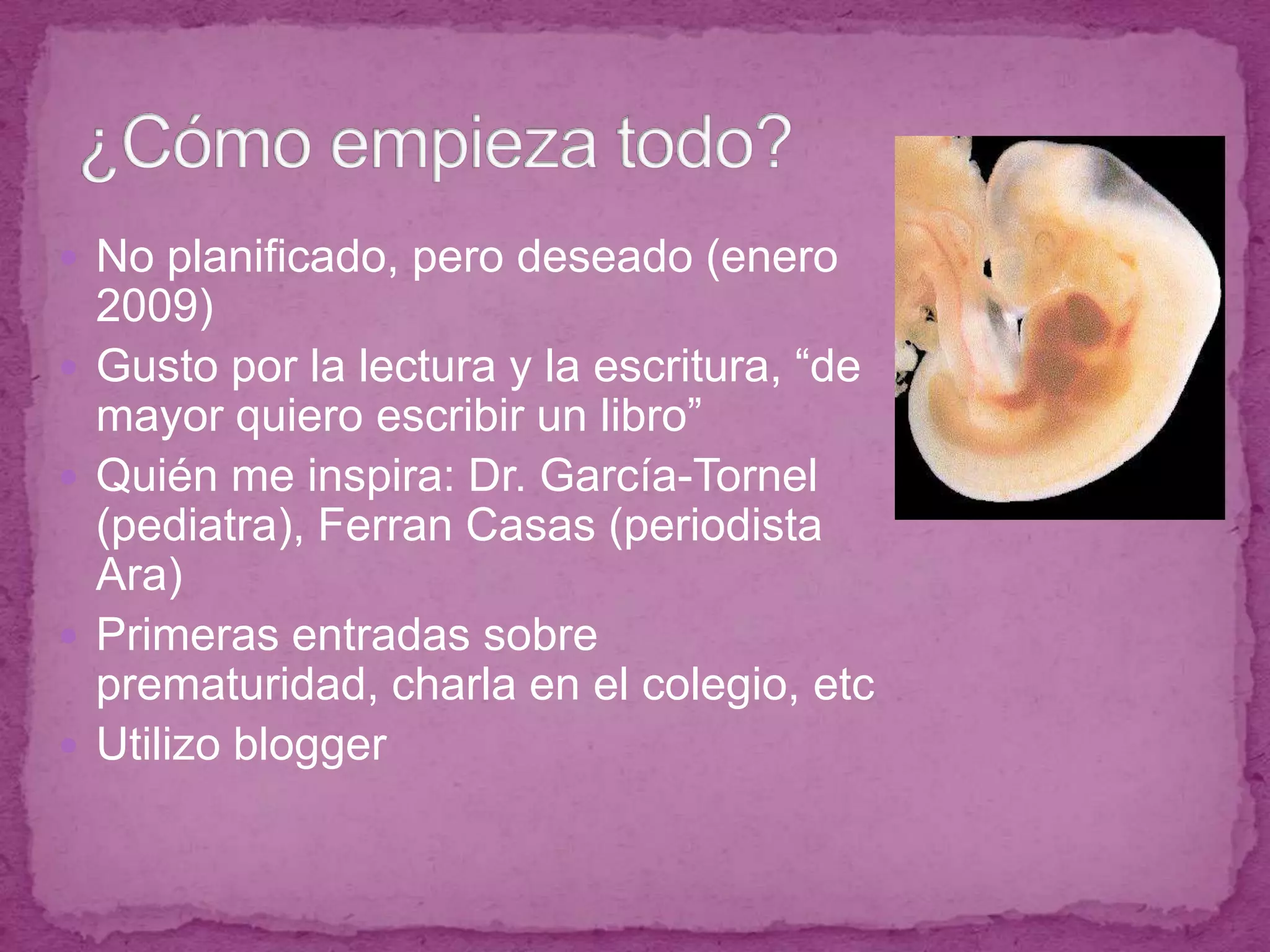 ¿Cómo empieza todo?No planificado, pero deseado (enero 2009)Gusto por la lectura y la escritura, “de mayor quiero escribir un libro”Quién me inspira: Dr. García-Tornel (pediatra), Ferran Casas (periodista Ara)Primeras entradas sobre prematuridad, charla en el colegio, etcUtilizo blogger