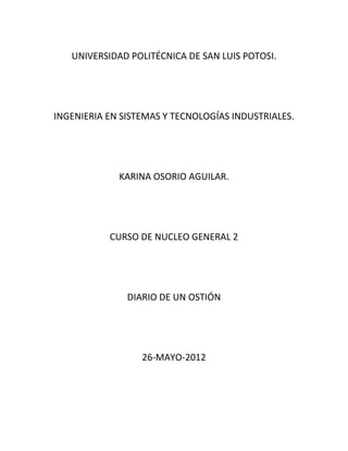 UNIVERSIDAD POLITÉCNICA DE SAN LUIS POTOSI.




INGENIERIA EN SISTEMAS Y TECNOLOGÍAS INDUSTRIALES.




             KARINA OSORIO AGUILAR.




           CURSO DE NUCLEO GENERAL 2




               DIARIO DE UN OSTIÓN




                  26-MAYO-2012
 