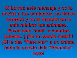 Si borras este mensaje y no lo envías a tus contactos, no tienes corazón y no te importa en lo más mínimo los animales. Envía este "mail" a cuantos puedas. ¡¡¡No te cuesta nada!!! ¡Si le das "Reenviar" a un chiste, nada te cuesta dale "Reenviar“ esto! 