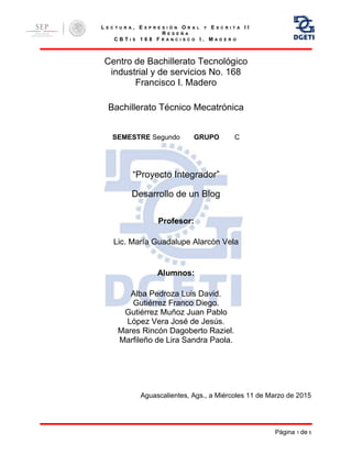 L E C T U R A , E X P R E S I Ó N O R A L Y E S C R I T A I I
R E S E Ñ A
C B T I S 1 6 8 F R A N C I S C O I . M A D E R O
Página 1 de 5
Centro de Bachillerato Tecnológico
industrial y de servicios No. 168
Francisco I. Madero
Bachillerato Técnico Mecatrónica
SEMESTRE Segundo GRUPO C
“Proyecto Integrador”
Desarrollo de un Blog
Profesor:
Lic. María Guadalupe Alarcón Vela
Alumnos:
Alba Pedroza Luis David.
Gutiérrez Franco Diego.
Gutiérrez Muñoz Juan Pablo
López Vera José de Jesús.
Mares Rincón Dagoberto Raziel.
Marfileño de Lira Sandra Paola.
Aguascalientes, Ags., a Miércoles 11 de Marzo de 2015
 