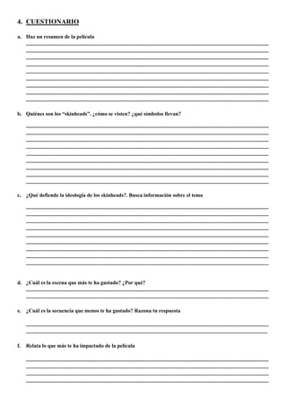 4. CUESTIONARIO
a. Haz un resumen de la película
.......................................................................................................................................................................................
.......................................................................................................................................................................................
.......................................................................................................................................................................................
.......................................................................................................................................................................................
.......................................................................................................................................................................................
.......................................................................................................................................................................................
.......................................................................................................................................................................................
.......................................................................................................................................................................................
.......................................................................................................................................................................................
b. Quiénes son los “skinheads”. ¿cómo se visten? ¿qué símbolos llevan?
.......................................................................................................................................................................................
.......................................................................................................................................................................................
.......................................................................................................................................................................................
.......................................................................................................................................................................................
.......................................................................................................................................................................................
.......................................................................................................................................................................................
.......................................................................................................................................................................................
.......................................................................................................................................................................................
.......................................................................................................................................................................................
c. ¿Qué defiende la ideología de los skinheads?. Busca información sobre el tema
.......................................................................................................................................................................................
.......................................................................................................................................................................................
.......................................................................................................................................................................................
.......................................................................................................................................................................................
.......................................................................................................................................................................................
.......................................................................................................................................................................................
.......................................................................................................................................................................................
.......................................................................................................................................................................................
.......................................................................................................................................................................................
d. ¿Cuál es la escena que más te ha gustado? ¿Por qué?
.......................................................................................................................................................................................
.......................................................................................................................................................................................
e. ¿Cuál es la secuencia que menos te ha gustado? Razona tu respuesta
.......................................................................................................................................................................................
......................................................................................................................................................................................
f. Relata lo que más te ha impactado de la película
.......................................................................................................................................................................................
.......................................................................................................................................................................................
.......................................................................................................................................................................................
.......................................................................................................................................................................................
 