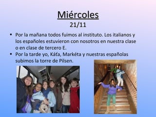 Miércoles
                           21/11
• Por la mañana todos fuimos al instituto. Los italianos y
  los españoles estuvieron con nosotros en nuestra clase
  o en clase de tercero E.
• Por la tarde yo, Káťa, Markéta y nuestras españolas
  subimos la torre de Pilsen.
 