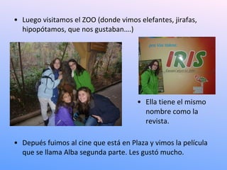 • Luego visitamos el ZOO (donde vimos elefantes, jirafas,
  hipopótamos, que nos gustaban….)




                                      • Ella tiene el mismo
                                        nombre como la
                                        revista.

• Depués fuimos al cine que está en Plaza y vimos la película
  que se llama Alba segunda parte. Les gustó mucho.
 