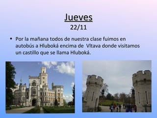 Jueves
                        22/11
• Por la mañana todos de nuestra clase fuimos en
  autobús a Hluboká encima de Vltava donde visitamos
  un castillo que se llama Hluboká.
 