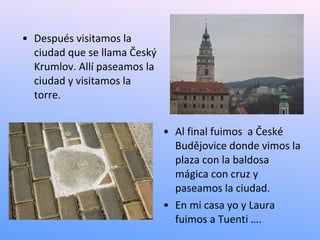 • Después visitamos la
  ciudad que se llama Český
  Krumlov. Allí paseamos la
  ciudad y visitamos la
  torre.


                              • Al final fuimos a České
                                Budějovice donde vimos la
                                plaza con la baldosa
                                mágica con cruz y
                                paseamos la ciudad.
                              • En mi casa yo y Laura
                                fuimos a Tuenti ….
 