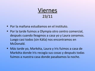 Viernes
                        23/11

• Por la mañana estudiamos en el instituto.
• Por la tarde fuimos a Olympia otro centro comercial,
  después cuando lleagmos a casa yo y Laura cenamos.
  Luego casi todos (sin Káťa) nos encontramos en
  McDonald.
• Más tarde yo, Markéta, Laura y Iris fuimos a casa de
  Markéta donde Iris recogía sus cosas y después todas
  fuimos a nuestra casa donde pasabamos la noche.
 