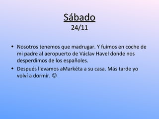 Sábado
                       24/11

• Nosotros tenemos que madrugar. Y fuimos en coche de
  mi padre al aeropuerto de Václav Havel donde nos
  desperdimos de los españoles.
• Después llevamos aMarkéta a su casa. Más tarde yo
  volví a dormir. 
 