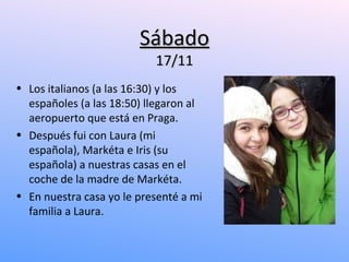 Sábado
                           17/11
• Los italianos (a las 16:30) y los
  españoles (a las 18:50) llegaron al
  aeropuerto que está en Praga.
• Después fui con Laura (mi
  española), Markéta e Iris (su
  española) a nuestras casas en el
  coche de la madre de Markéta.
• En nuestra casa yo le presenté a mi
  familia a Laura.
 