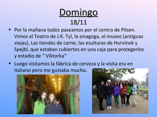 Domingo
                            18/11
• Por la mañana todos paseamos por el centro de Pilsen.
  Vimos el Teatro de J.K. Tyl, la sinagoga, el museo (antiguas
  viejas), Las tiendas de carne, las esulturas de Hurvínek y
  Spejbl, que estaban cubiertos en una caja para protegerlos
  y estadio de “ Viktorka“
• Luego visitamos la fábrica de cerveza y la visita era en
  italiano pero me gustaba mucho.
 