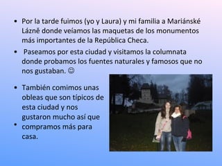 • Por la tarde fuimos (yo y Laura) y mi familia a Mariánské
  Lázně donde veíamos las maquetas de los monumentos
  más importantes de la República Checa.
• Paseamos por esta ciudad y visitamos la columnata
  donde probamos los fuentes naturales y famosos que no
  nos gustaban. 

• También comimos unas
  obleas que son típicos de
  esta ciudad y nos
  gustaron mucho así que
• .
  compramos más para
  casa.
 