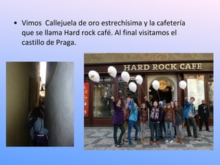 • Vimos Callejuela de oro estrechísima y la cafetería
  que se llama Hard rock café. Al final visitamos el
  castillo de Praga.
 
