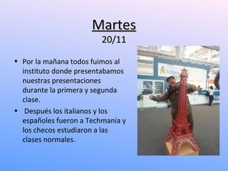Martes
                         20/11

• Por la mañana todos fuimos al
  instituto donde presentabamos
  nuestras presentaciones
  durante la primera y segunda
  clase.
• Después los italianos y los
  españoles fueron a Techmania y
  los checos estudiaron a las
  clases normales.
 