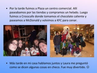• Por la tarde fuimos a Plaza un centro comercial. Allí
  paseabamos por las tiendas y compramos un helado. Luego
  fuimos a Crosscafe donde tomamos el chocolate caliente y
  paseamos a McDonald y volvimos a KFC para cenar.




• Más tarde en mi casa hablamos juntos y Laura me preguntó
  como se dicen algunas cosas en checo. Fue muy divertido. 
 