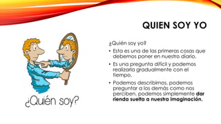 QUIEN SOY YO
¿Quién soy yo?
• Esta es una de las primeras cosas que
debemos poner en nuestro diario.
• Es una pregunta difícil y podemos
realizarla gradualmente con el
tiempo.
• Podemos describirnos, podemos
preguntar a los demás como nos
perciben, podemos simplemente dar
rienda suelta a nuestra imaginación.
 