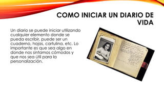 COMO INICIAR UN DIARIO DE
VIDA
Un diario se puede iniciar utilizando
cualquier elemento donde se
pueda escribir, puede ser un
cuaderno, hojas, cartulina, etc. Lo
importante es que sea algo en
donde nos sintamos cómodos y
que nos sea útil para la
personalización.
 