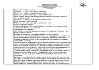 SUBSECRETARÍA DE EDUCACIÓN NORMAL
DEPARTAMENTO DE EDUCACIÓN NORMAL
ESCUELA NORMAL DE EDUCACIÓN PÚBLICA DEL ESTADO DE HIDALGO
OBSERVACION Y PRACTICA DOCENTE II
CUARTO SEMESTRE
Daysi: - Vimos sobre las reseñas
Practicante: - ¿y quien me dice que es una reseña?
Karina: - Es un resumen, de un libro o de otra cosa.
Practicante: - ¿Y quien me dice que es una reseña literaria?
Andres: - Es una resumen que presenta información sobre un libro, para convencer o
interesar a las personas.
Practicante: - ¿y que tipos de reseña hemos estado viendo?
Joana: Informativa, analítica y critica
Practicante: - ¿y que fue lo que dijimos que haríamos hoy?
Alumnos: Una reseña literaria.
Practicante: Entonces nos reunimos en equipos y continuamos con la elaboración de
nuestra reseña literaria en su papel bond.
¿Todos trajeron sus materiales?
Luis:- Nosotros no, nos falta el papel bond, es que no vino Daniela ni Monserrat y ellas
tenían que traer el material.
Entonces, les proporcione material a todos los alumnos que les faltaba.
Y comenzaron a elaborar su cartel, había alumnos que estaba jugando, así que tenía que
pedirle que se sentaran, pasaba de grupo en grupo para asegurarme que su cartel
cumpliera con las características de una reseña literaria, para sacarlos de sus dudas y
para ayudarlos o apoyarlos.
Desafortunadamente, para esta actividad, los alumnos se tardaron muchísimo tiempo, y no
me dio tiempo de realizar todas mis actividades como las tenía planeadas, todo el tiempo
estuve apresurándolos, se tardaron para elaborar su cartel por la presentación, querían
ponerle, papel china como margen, o papel crepe, les mencione que en esta situación, la
presentación no me importaba mucho, lo que quería era que el contenido.
Cuando todos terminaron, comenzamos con las exposiciones de lo que habían hecho, su
cartel, entonces comencé a sentarlos y a callarlos pero estos no querían, así que la
maestra me tubo que ayudar para que los alumnos se sentaran y escucharan a sus
compañeros.
Cuando por fin se callaron, el primer equipo paso, presento el contenido, pero eh notado
que cuando participan lo hacen con voz muy baja que no alcanzo a escuchar lo que dicen,
y eso ayuda a que los demás alumnos se distraigan y no pongan atención, así que casi
durante toda las exposiciones y presentaciones, estuve callando a los alumnos.
Pero todos lograron elaborar su reseña litería, tomando en cuenta las características que
 