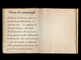 Verso la catastrofe
Il dubbio che ha suscitato in
me più di qualche paura, si è
concretizzato: “è scoppiata la
Seconda Guerra Mondiale”.
Il solo pensiero di vivere una
nuova guerra mi fa rabbrividire
anche perché ora sono cresciuta
e sono ancora più consapevole
delle conseguenze disastrose che
questo evento può portare.
 