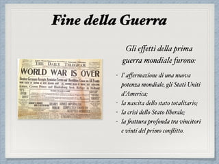 Fine della Guerra
Gli eﬀetti della prima
guerra mondiale furono:
- l’ aﬀermazione di una nuova
potenza mondiale, gli Stati Uniti
d’America;
- la nascita dello stato totalitario;
- la crisi dello Stato liberale;
- la frattura profonda tra vincitori
e vinti del primo conﬂitto.
 