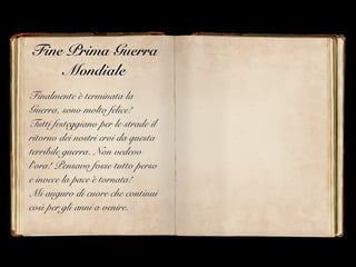 Fine Prima Guerra
Mondiale
Finalmente è terminata la
Guerra, sono molto felice!
Tutti festeggiano per le strade il
ritorno dei nostri eroi da questa
terribile guerra. Non vedevo
l’ora! Pensavo fosse tutto perso
e invece la pace è tornata!
Mi auguro di cuore che continui
così per gli anni a venire.
 