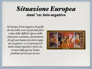 In Europa il lato negativo di quello
che dovrebbe essere un periodo felice
è dato dalla diﬃcile ripresa della
situazione economica, dal momento
che gli stati hanno investito troppo
per la guerra e vi è la presenza di
molti soldati mutilati e feriti che,
tornati dalla guerra, hanno
problemi nel trovare lavoro.
Situazione Europea
Anni ‘20: lato negativo
 