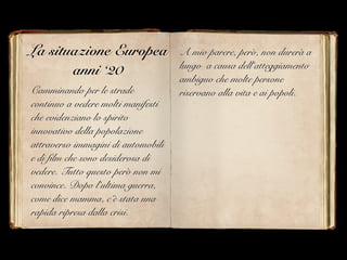 La situazione Europea
anni ‘20
Camminando per le strade
continuo a vedere molti manifesti
che evidenziano lo spirito
innovativo della popolazione
attraverso immagini di automobili
e di film che sono desiderosa di
vedere. Tutto questo però non mi
convince. Dopo l’ultima guerra,
come dice mamma, c’è stata una
rapida ripresa dalla crisi.
A mio parere, però, non durerà a
lungo a causa dell’atteggiamento
ambiguo che molte persone
riservano alla vita e ai popoli.
 