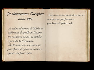 La situazione Europea
anni ‘30
La salita al potere di Hitler, a
differenza di quella di Giorgio
VI, mi lascia un po’ in dubbio
riguardo la Germania.
Quell’uomo non mi convince,
percepisco dei guai in arrivo e
questo mi preoccupa.
Non so se sentirmi in pericolo o
se dovermi preparare a
qualcosa di spiacevole.
 