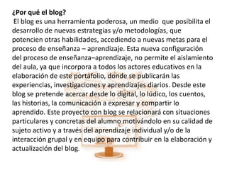 ¿Por qué el blog?
 El blog es una herramienta poderosa, un medio que posibilita el
desarrollo de nuevas estrategias y/o metodologías, que
potencien otras habilidades, accediendo a nuevas metas para el
proceso de enseñanza – aprendizaje. Esta nueva configuración
del proceso de enseñanza–aprendizaje, no permite el aislamiento
del aula, ya que incorpora a todos los actores educativos en la
elaboración de este portafolio, donde se publicarán las
experiencias, investigaciones y aprendizajes diarios. Desde este
blog se pretende acercar desde lo digital, lo lúdico, los cuentos,
las historias, la comunicación a expresar y compartir lo
aprendido. Este proyecto con blog se relacionará con situaciones
particulares y concretas del alumno motivándolo en su calidad de
sujeto activo y a través del aprendizaje individual y/o de la
interacción grupal y en equipo para contribuir en la elaboración y
actualización del blog.
 