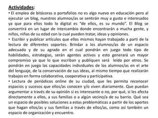 Actividades:
• El empleo de bitácoras o portafolios no es algo nuevo en educación pero al
ejecutar un blog, nuestros alumnos/as se sentirán muy a gusto e interesados
ya que para ellos todo lo digital es “de ellos, es su mundo”. El Blog se
convertirá en un lugar de intercambio donde encontrarán a mucha gente, y
niños, niñas de su edad con la cual pueden tratar, ideas y opiniones.
• Escribir y publicar artículos que ellos mismos hayan trabajado a parti de la
lectura de diferentes soportes. Brindar a los alumnos/as de un espacio
adecuado y de su agrado en el cual pondrán en juego todo tipo de
habilidades, estrategias, serán agentes activos y esto generará un mayor
compromiso ya que lo que escriban y publiquen será leído por otros. Se
pondrán en juego las capacidades individuales de los alumnos/as en el arte
del lenguaje, de la conservación de sus ideas, al mismo tiempo que realizarán
trabajos en forma colaborativa, cooperativa y participativa.
• Lectura de periódicos online de su ciudad, que les permita reconocer
espacios y sucesos que ellos/as conocen y/o viven diariamente. Que puedan
argumentar a través de su opinión si es interesante o no, por qué, si les afecta
directamente a ellos, a sus familias o a algún vecino/a de su barrio. Qué sea
un espacio de posibles soluciones a estas problemáticas a partir de los aportes
que hagan ellos/as y sus familias a través de ellos/as, como así también un
espacio de organización y encuentro.
 