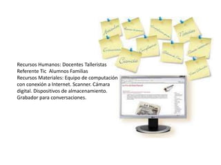 Recursos Humanos: Docentes Talleristas
Referente Tic Alumnos Familias
Recursos Materiales: Equipo de computación
con conexión a Internet. Scanner. Cámara
digital. Dispositivos de almacenamiento.
Grabador para conversaciones.
 