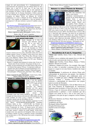 origem do anel provavelmente foi o bombardeamento de                    Danilo, Daiane, Edivan, Evandro e Luana Caroline. 6º ano C,
micrometeoritos das pequenas luas que orbitam dentro do anel.                                   vespertino.
Júpiter tem o total de 16 Luas, mas 12 das Luas são                       Netuno é o oitavo Planeta do Sistema
relativamente pequenas e parecem mais ter sido capturada do
que formadas em órbita à volta de Júpiter. As quatro maiores                  Solar e também possui anéis
Luas de Júpiter são: Io, Europa, Ganimedes e Calisto, parecem                                         Em 1846, dois astrônomos. Um
ter sido formadas por agregações como parte do processo de                                            inglês e outro francês.
formações de Júpiter. Possui um diâmetro de 142.984                                                   Calcularam matematicamente à
quilômetros (11,2 vezes o diâmetro da Terra). Distância média                                         posição de um sétimo Planeta do
do Sol: 778,4 milhões de quilômetros e tem um período de                                              Sistema Solar, o que foi
translação de 11,86 anos terrestres e possui 63 satélites como a                                      confirmado mais tarde por um
Lua.                                                                                                  cientista alemão. Netuno tem
                       Informações pelo site:                                                         dois satélites, Tritão e Nereida, e
  http://bkallina.blogspot.comjupiterpesquisa.html acesso em 13                                       leva 165 anos para completar sua
    de março de 2010 às 22:44 hrs. Gewandsnajder, Fernando.            órbita, distância 4.498 de km do Sol. Netuno está 30 vezes mais
 Ciências/Fernando Gewandsnajder. O Planeta Terra, São Paulo:          longe do Sol ano a Terra e, por isso, recebe dele uma energia
                     Ática, 2006; pg 197 a 227.                        900 vezes menor do que ela. Por esta razão, a temperatura é
   Alunos responsáveis pelas informações: Isabelly, Denise,            bastante baixa cerca de -200°C. Este Planeta não é visível a olho
                                                                       nu e, observado pelo telescópio, não passa de um minúsculo
               Pedro e Alex. 6 ano C, vespertino.
                                o
                                                                       disco esverdeado. Devido à distância que separa Netuno da
Saturno é o sexto Planeta do Sistema Solar e é                         Terra, o Planeta apresenta ainda muitos enigmas que as sombras
                 o que possui mais anéis                               espaciais ainda objetivam desvendar. Diâmetro 49.538 km e
                              Sendo chamado de A Jóia do               uma distância média do Sol de 4,5 bilhões de km tendo um
                              Universo, pelo belíssimo aspecto         período de órbita de 164,8 anos terrestres. Informações no site:
                              que lhe dão os seus anéis de                 blogdocaos.blogspot.com/2008/06/em-netuno-o-a....
                              partículas    e    poeira     cósmica     Gewandsnajder, Fernando. Ciências/Fernando Gewandsnajder.
                              (identificados como sendo sete, de            O Planeta Terra, São Paulo: Ática, 2006; pg 197 a 227.
                              A a G, até Setembro de 1979).               Alunos responsáveis pelas informações: Caroline, Cásia
                              Porém a análise dos dados coletados           Shiave, Daiana e Vitória Belmiro. 6º ano C, vespertino.
                              em 1980, pela nave Voyager 1,
mostrou centenas de novos anéis, detectando ainda cinco novos                Recadinhos do 6 ano C, Vespertino
satélites naturais. Possui 15 satélites, (como nossa Lua), dentre      Alunos (as): Isabelly, Denise, Pedro e Alex. Deixam um
os quais: Mimas, Encelade, Tetis, Dione, Rea, Titã que é maior         recado:
que a Lua, Hiperion, Tapetus, Febo e Temis. O movimento de
translação de Saturno tem a duração de 29,5 anos. Distância
                                                                       Colabore com as zeladoras não joguem lixos no chão das
1.428 milhões de Km do Sol.                                            salas de aula e procurem não riscar as carteiras.
  Saturno é o segundo maior planeta do sistema solar. O ano em          Alunos (as): Carolina, Cássia Shiave, Daiana e Vitória
     Saturno dura 29 anos terrestres. Isto porque devido ao seu        Belmiro. Deixam um recado:
 tamanho, ele gira lentamente por sua órbita imensa. Mas um dia         Melhorar a limpeza da escola. Um exemplo: Não jogue
    em Saturno dura apenas 10 horas. A temperatura média nas           lixo no chão e se perceber a presença de lixo no chão
   camadas mais altas do Planeta é de aproximadamente 123 C.           pegue-os e jogue-os em uma lixeira e também não risque
   Informações: Gewandsnajder, Fernando. Ciências/Fernando             as paredes.
   Gewandsnajder. O Planeta Terra, São Paulo: Ática, 2006; pg          Agradecimentos: A professora de ciências Elaine pela
                             197 a 227.
Alunos responsáveis pelas informações: Andrei Carlos, Fábio,
                                                                       oportunidade de desenvolver este projeto. Aos diretores
              Rafael e Willian. 6º ano C, vespertino.                  Hidelbrando e Rosângela pela colaboração junto ao
    Urano é o sétimo Planeta do Sistema Solar
                                                                       mesmo. A UEMS que junto a PROEC (Pró Reitoria de
                                      Urano é um dos grandes
                                                                       Extensão, Cultura e Assuntos Comunitários), nos
                                      planetas gasosos do Sistema      oferecem a oportunidade de desenvolver esse projeto
                                      solar; é o 7º a partir do Sol.   junto às escolas de Dourados.
                                      A sua descoberta foi             Nós do Projeto Contemplando o Céu de Mato Grosso do
                                      anunciada por William            Sul: Uma Proposta de Popularização de Astronomia
                                      Herschel em 1781, apesar         Itinerante junto ao projeto A Ciência Nas Escolas: Através de
                                      de, anteriormente, já ter sido   Oficinas e Jogos de Astronomia deixam desde já os nossos
                                      assinalada a sua presença,       agradecimentos e pedimos a vocês estudantes que não
                                      tendo       mesmo         sido
                                                                       joguem esse jornal no lixo e sim os leve para casa e
confundido como uma estrela. Calcula-se que a fase final da
formação de Urano iniciou-se há cerca de 4.000 milhões de anos
                                                                       expliquem a seus pais do que é composto o nosso Sistema
tendo recebido, tal como o Lua, o impacto de milhares de               Solar.
asteróides, durante mais de 100 milhões de anos.                       Professores Doutores em Física: Paulo Souza da Silva e
Algumas características de Urano: Diâmetro equatorial: 51.118          Edmilson de Souza.
Km. Massa:          86.849.000.000.000.000.000.000 Toneladas           Acadêmicos de Física:
Distância média ao Sol : 2.870.972.200 km Período de                   Rosângela Sabino Figueiredo
translação em torno do Sol : 84 anos Período de rotação: 17,9          Douglas Bortolanza Lara
horas Composição de Urano: O planeta possui um núcleo                  Samuel Lemes de Campos
rochoso envolvido por uma atmosfera super densa composta por           Liliane
gelo água, metano e amônia em estado líquido. Acima desta
camada existe uma atmosfera de hidrogênio, hélio com nuvens            Obrigado.
de amônia e metano. O vento, à superfície, circula a velocidades
que oscilam entre os 150 e 500 km por hora sendo a temperatura
é de -214º C.
                        Informações no site:
     uranoort.no.sapo.pt/MenuPrincipal/Urano/urano.htm
        acesso em 10 de Março de 2010 às 11:00 hrs.
     Alunos responsáveis pelas informações: Cássia Bonfim,
 