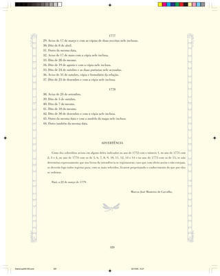 1777
                        29. Aviso de 17 de março e com as cópias de duas receitas nele inclusas.
                        30. Dito de 8 de abril.
                        31. Outro da mesma data.
                        32. Aviso de 17 de maio com a cópia nele inclusa.
                        33. Dito de 28 do mesmo.
                        34. Dito de 19 de agosto e com a cópia nele inclusa.
                        35. Dito de 24 de outubro e as duas portarias nele acusadas.
                        36. Aviso de 31 de outubro, cópia e formulário da relação.
                        37. Dito de 23 de dezembro e com a cópia nele inclusa.

                                                                           1778
                        38. Aviso de 24 de setembro.
                        39. Dito de 5 de outubro.
                        40. Dito de 7 do mesmo.
                        41. Dito de 10 do mesmo.
                        42. Dito de 30 de dezembro e com a cópia nele inclusa.
                        43. Outro da mesma data e com o modelo do mapa nele incluso.
                        44. Outro também da mesma data.




                                                                     ADVERTÊNCIA

                              Como dos sobreditos avisos em alguns deles indicados no ano de 1772 com o número 1, no ano de 1773 com
                           2, 3 e 4, no ano de 1774 com os de 5, 6, 7, 8, 9, 10, 11, 12, 13 e 14 e no ano de 1775 com os de 15, se não
                           determina expressamente que nos livros da intendência se registassem; caso que com efeito assim o não estejam,
                           se deverão logo todos registar para, com os mais referidos, ficarem perpetuando o conhecimento do que por eles
                           se ordenou.


                              Pará, a 22 de março de 1779.


                                                                                             Marcos José Monteiro de Carvalho.




                                                                            320




Diarios pp209-350.pmd          320                                                           22/10/05, 12:27
 