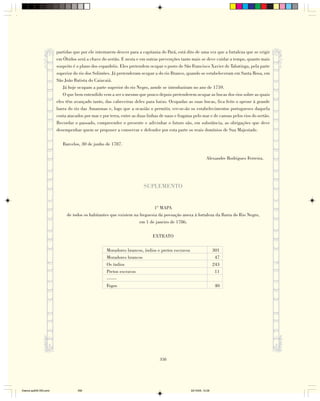 partidas que por ele intentarem descer para a capitania do Pará, está dito de uma vez que a fortaleza que se erigir
                        em Óbidos será a chave do sertão. E nesta e em outras prevenções tanto mais se deve cuidar a tempo, quanto mais
                        suspeito é o plano dos espanhóis. Eles pretendem ocupar o posto de São Francisco Xavier de Tabatinga, pela parte
                        superior do rio dos Solimões. Já pretenderam ocupar a do rio Branco, quando se estabeleceram em Santa Rosa, em
                        São João Batista do Caiacaiá.
                           Já hoje ocupam a parte superior do rio Negro, aonde se introduziram no ano de 1759.
                           O que bem entendido vem a ser o mesmo que pouco depois pretenderem ocupar as bocas dos rios sobre as quais
                        eles têm avançado tanto, das cabeceiras deles para baixo. Ocupadas as suas bocas, fica feito o aproxe à grande
                        barra do rio das Amazonas e, logo que a ocasião o permitir, ver-se-ão os estabelecimentos portugueses daquela
                        costa atacados por mar e por terra, entre as duas linhas de naus e fragatas pelo mar e de canoas pelos rios do sertão.
                        Recordar o passado, compreender o presente e adivinhar o futuro são, em substância, as obrigações que deve
                        desempenhar quem se propuser a conservar e defender por esta parte os reais domínios de Sua Majestade.

                           Barcelos, 30 de junho de 1787.

                                                                                                              Alexandre Rodrigues Ferreira.




                                                                        SUPLEMENTO


                                                                           1º MAPA
                             de todos os habitantes que existem na freguesia da povoação anexa à fortaleza da Barra do Rio Negro,
                                                                   em 1 de janeiro de 1786.

                                                                             EXTRATO

                                                   Moradores brancos, índios e pretos escravos                      301
                                                   Moradores brancos                                                 47
                                                   Os índios                                                        243
                                                   Pretos escravos                                                   11
                                                   ——
                                                   Fogos                                                            40




                                                                                 358




Diarios pp209-350.pmd              358                                                            22/10/05, 12:28
 
