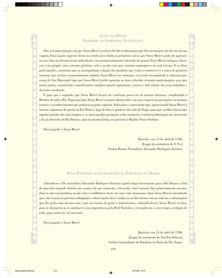 CÓPIA DO OFÍCIO
                                                          EXPEDIDO AO SOBREDITO NATURALISTA

                            Das sete participações em que Vossa Mercê resolveu dividir a informação que lhe encarreguei de dar-me da sua
                        viagem, feita à parte superior deste rio, tendo já recebido as primeiras cinco, que Vossa Mercê acaba de apresen-
                        tar-me, elas me deixam muito individual e circunstanciadamente inteirado de quanto Vossa Mercê indagou, obser-
                        vou e me propõe com o mesmo préstimo, zelo e acerto com que costuma empregar-se no real serviço. E as ditas
                        participações, memórias que as acompanham, relação dos produtos que estão a remeter-se e a outra da primeira
                        remessa, que avulsa e separadamente também Vossa Mercê me entregou, será tudo encaminhado à soberana pre-
                        sença de Sua Majestade logo que Vossa Mercê puder aprontar as duas referidas restantes participações, pois que
                        assim juntas, constituirão e manifestarão completo aquele importante, curioso e útil volume dos seus trabalhos e
                        desvelos resultante.
                            E para que o segundo, que Vossa Mercê houver de continuar, possa ser do mesmo interesse, completando a
                        História de todo o Rio Negro por fazer Vossa Mercê na parte inferior dele, nas suas respectivas povoações, os mesmos
                        exames e reconhecimentos que praticou na parte superior. Acho justo e conveniente que, aproveitando Vossa Mercê a
                        mesma conjuntura de passar ao Rio Branco, haja de descer primeiro até a foz do Negro, para que, melhor observadas
                        aquelas porções das suas margens e as mencionadas povoações nelas existentes, à relativa informação me acrescente
                        a da já advertida do Rio Branco, para da mesma forma, ser presente à Rainha Nossa Senhora.

                           Deus guarde a Vossa Mercê.

                                                                                                  Barcelos, em 15 de abril de 1786.
                                                                                                      [Lugar da assinatura de S. Ex.]
                                                                             Senhor Doutor Naturalista Alexandre Rodrigues Ferreira.




                                             AVISO EXPEDIDO AO COMANDANTE DA FORTALEZA DA BARRA

                           Achando-se o Dr. naturalista Alexandre Rodrigues Ferreira a partir daqui brevemente para o Rio Branco, a fim
                        de proceder naquele distrito aos exames da sua comissão, e devendo, com o mesmo fim, primeiramente encami-
                        nhar-se até essa fortaleza ou até a foz e confluência deste rio com o das Amazonas, fique Vossa Mercê entendendo
                        que, não só para as precisas indagações e observações deve coadjuvar ao dito doutor com as notícias e informações
                        que lhe pedir, mas mesmo com o que necessitar de gente e mantimentos, cobrando destes Vossa Mercê recibos,
                        para se abonarem ou se satisfazer a sua importância pela Real Fazenda e, enviando-me, a seu tempo, a relação de
                        tudo, para assim me ser presente.

                           Deus guarde a Vossa Mercê.

                                                                                                  Barcelos, em 15 de abril de 1786.
                                                                                           [Lugar da assinatura de Sua Excelência.]
                                                                              Senhor Comandante da Fortaleza da Barra do Rio Negro.

                                                                                210




Diarios pp209-350.pmd              210                                                           22/10/05, 12:27
 