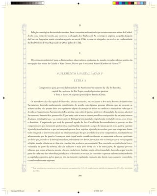 B

                           Relação cronológica dos estabelecimentos, fatos e sucessos mais notáveis que aconteceram nas minas de Cuiabá,
                        desde o seu estabelecimento, que escreveu o advogado José Barbosa de Sá e corrigiu e ampliou o capitão Joaquim
                        da Costa de Serqueira, sendo vereador segundo no ano de 1786, e como tal obrigado a escrevê-la na conformidade
                        da Real Ordem de Sua Majestade de 20 de julho de 1782.



                                                                                         C

                           Divertimento admirável para os historiadores observadores a máquina do mundo, reconhecido nos sertões da
                        navegação das minas do Cuiabá e Mato Grosso. Diz-se que é seu autor Manoel Cardoso de Abreu.138



                                                              SUPLEMENTO À PARTICIPAÇÃO 1ª

                                                                                  LETRA A

                                        Compromisso para governo da Irmandade do Santíssimo Sacramento da vila de Barcelos,
                                                    capital da capitania do Rio Negro, sendo digníssimo protetor
                                                      o Ilmo. e Exmo. Sr. capitão-general João Pereira Caldas.

                            Os moradores da vila capital de Barcelos, abaixo assinados, em seu nome e dos mais devotos do Santíssimo
                        Sacramento, havendo maduramente considerado, de acordo com algumas pessoas idôneas, que ao presente se
                        acham na dita vila quanto deve ser o primeiro objeto da atenção de todos os católicos o verdadeiro culto que é
                        devido ao Augustíssimo Sacramento da Eucaristia, cujo culto de justiça pertence à Irmandade do mesmo adorável
                        Sacramento, fomentá-lo e promovê-lo. E por essa razão a tem os sumos pontífices enriquecido de um sem número
                        de graças e indulgências; e os senhores reis de Portugal a tem mandado erigir, fundar e estabelecer nos seus reinos
                        e domínios. E esperando que será do paternal agrado de Sua Excelência Reverendíssima o aprovar no dito
                        compromisso o que meramente pertencer ao espiritual da irmandade, porque declaram que só nesta parte a sujeitam
                        à jurisdição eclesiástica e que no temporal querem ficar sujeitos à jurisdição secular; para que daqui em diante
                        todos em geral se interessem não só na inteira satisfação do que acordado fica neste compromisso, mas também no
                        adiantamento que for possível conseguir, com o qual muito consideravelmente se aumentem os lucros espirituais
                        aos fiéis que, unindo-se à mesma irmandade, tributarem com fervor, devoção e zelo os serviços que a nossa sagrada
                        religião, manda tributar ao rei dos reis e senhor dos senhores sacramentado. Tem convindo em conferência livre e
                        voluntária de parte da nobreza, oficiais militares e mais povo desta vila e de outra parte, de algumas pessoas
                        idôneas, que ora se acham na mesma vila, em estabelecer, fundar e erigir a dita irmandade, havendo-se por bem da
                        parte de cada uma das sobreditas jurisdições, eclesiástica e secular, de conceder e aprovar na forma acima referida
                        os capítulos seguintes, pelos quais se irão tacitamente regulando, enquanto não forem expressamente concedidos
                        e confirmados como esperam.

                           138
                                 Este suplemento encontra-se escrito somente no manuscrito 21,1,1,1, sendo porém omitido no manuscrito 21,1,23 e na edição
                                 de 1983.

                                                                                        266




Diarios pp209-350.pmd                  266                                                                22/10/05, 12:27
 